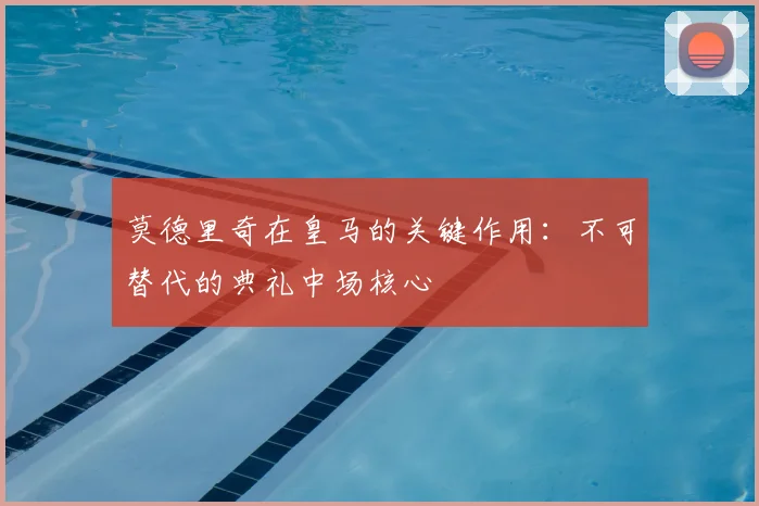 莫德里奇在皇马的关键作用:不可替代的典礼中场核心