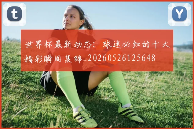 世界杯最新动态:球迷必知的十大精彩瞬间集锦_20260526125648