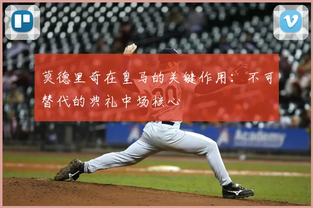 莫德里奇在皇马的关键作用：不可替代的典礼中场核心