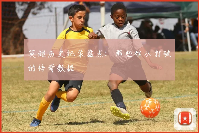 英超历史纪录盘点:那些难以打破的传奇数据