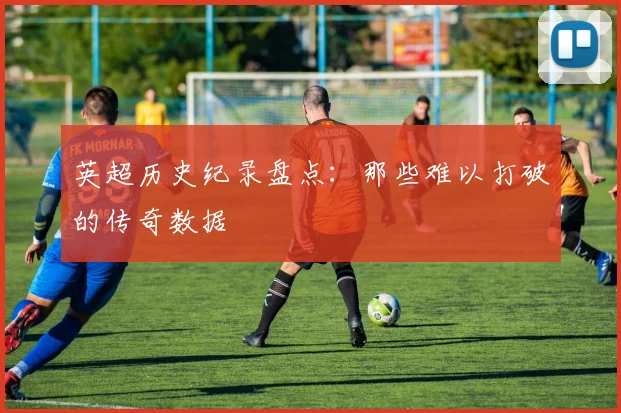 英超历史纪录盘点：那些难以打破的传奇数据