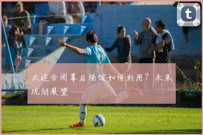 大运会闭幕后场馆如何利用？未来规划展望