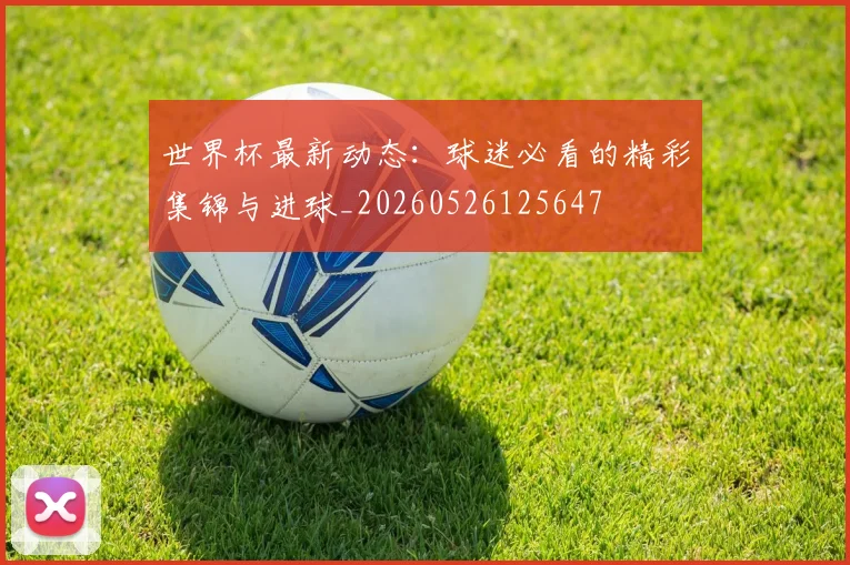 世界杯最新动态：球迷必看的精彩集锦与进球_20260526125647