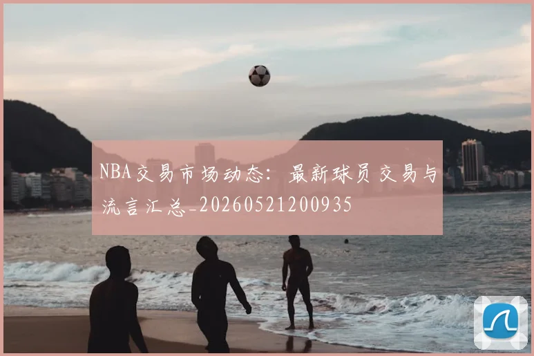NBA交易市场动态:最新球员交易与流言汇总_20260521200935